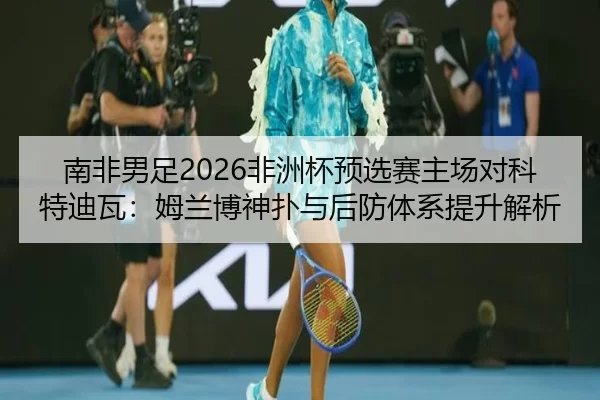南非男足2026非洲杯预选赛主场对科特迪瓦：姆兰博神扑与后防体系提升解析