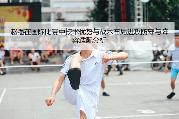 赵强在国际比赛中技术优势与战术布局进攻防守与阵容适配分析
