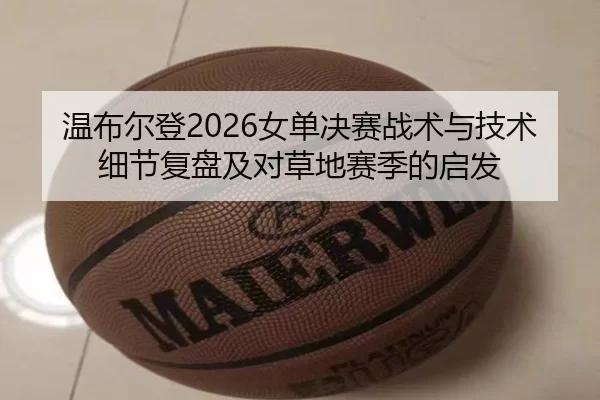 温布尔登2026女单决赛战术与技术细节复盘及对草地赛季的启发