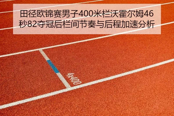 田径欧锦赛男子400米栏沃霍尔姆46秒82夺冠后栏间节奏与后程加速分析