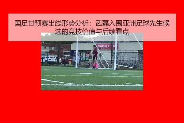 国足世预赛出线形势分析：武磊入围亚洲足球先生候选的竞技价值与后续看点